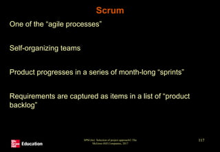 Scrum
• One of the “agile processes”
• Self-organizing teams
• Product progresses in a series of month-long “sprints”
• Requirements are captured as items in a list of “product
backlog”
SPM (6e) Selection of project approach© The
McGraw-Hill Companies, 2017
117
 