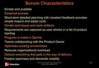 Scrum Characteristics
• Simple and scalable
• Empirical process
• Short-term detailed planning with constant feedback provides
simple inspect and adapt cycle
• Simple techniques and work artifacts
• Requirements are captured as user stories in a list of product
backlog
• Progress is made in Sprints
• Teams collaborating with the Product Owner
• Optimises working environment
• Reduces organisational overhead
• Detects everything that gets in the way of delivery
• Fosters openness and demands visibility
SPM (6e) Selection of project approach© The
McGraw-Hill Companies, 2017
118
 