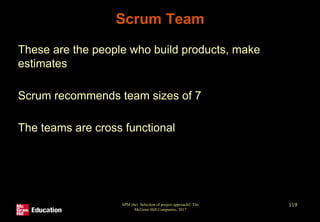 Scrum Team
• These are the people who build products, make
estimates
• Scrum recommends team sizes of 7
• The teams are cross functional
SPM (6e) Selection of project approach© The
McGraw-Hill Companies, 2017
119
 