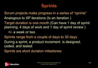 Sprints
• Scrum projects make progress in a series of “sprints”
• Analogous to XP iterations (Is an iteration )
• Target duration is one month (Can have 1 day of sprint
planning, 4 days of work and 1 day of sprint review )
• +/- a week or two
• Sprints range from a couple of days to 30 days
• During a sprint, a product increment is designed,
coded, and tested
• Sprints are short duration milestones
SPM (6e) Selection of project approach© The
McGraw-Hill Companies, 2017
120
 