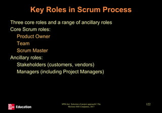 Key Roles in Scrum Process
• Three core roles and a range of ancillary roles
• Core Scrum roles:
• Product Owner
• Team
• Scrum Master
• Ancillary roles:
• Stakeholders (customers, vendors)
• Managers (including Project Managers)
SPM (6e) Selection of project approach© The
McGraw-Hill Companies, 2017
122
 