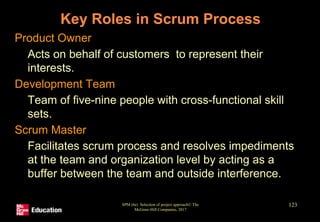 Key Roles in Scrum Process
• Product Owner
• Acts on behalf of customers to represent their
interests.
• Development Team
• Team of five-nine people with cross-functional skill
sets.
• Scrum Master
• Facilitates scrum process and resolves impediments
at the team and organization level by acting as a
buffer between the team and outside interference.
SPM (6e) Selection of project approach© The
McGraw-Hill Companies, 2017
123
 