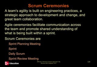 Scrum Ceremonies
• A team's agility is built on engineering practices, a
strategic approach to development and change, and
great team collaboration.
• Agile ceremonies facilitate communication across
the team and promote shared understanding of
what is being built within a sprint.
• Scrum Ceremonies are
• Sprint Planning Meeting
• Sprint
• Daily Scrum
• Sprint Review Meeting
•
SPM (6e) Selection of project approach© The
McGraw-Hill Companies, 2017
124
 
