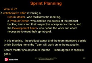 • What is it?
A collaborative effort involving a
• Scrum Master- who facilitates the meeting,
• a Product Owner- who clarifies the details of the product
backlog items and their respective acceptance criteria, and
• the Development Team- who define the work and effort
necessary to meet their sprint goal.
• In this meeting, the product owner and the team members decide
which Backlog Items the Team will work on in the next sprint
• Scrum Master should ensure that the Team agrees to realistic
goals
SPM (6e) Selection of project approach© The
McGraw-Hill Companies, 2017
125
Sprint Planning
 