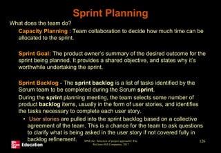 • What does the team do?
• Capacity Planning : Team collaboration to decide how much time can be
allocated to the sprint.
• Sprint Goal: The product owner’s summary of the desired outcome for the
sprint being planned. It provides a shared objective, and states why it’s
worthwhile undertaking the sprint.
• Sprint Backlog - The sprint backlog is a list of tasks identified by the
Scrum team to be completed during the Scrum sprint.
• During the sprint planning meeting, the team selects some number of
product backlog items, usually in the form of user stories, and identifies
the tasks necessary to complete each user story.
• User stories are pulled into the sprint backlog based on a collective
agreement of the team. This is a chance for the team to ask questions
to clarify what is being asked in the user story if not covered fully in
backlog refinement. SPM (6e) Selection of project approach© The
McGraw-Hill Companies, 2017
126
Sprint Planning
 