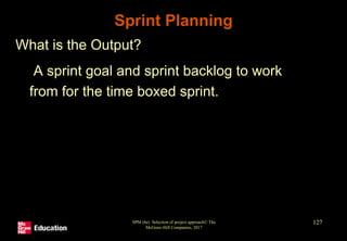 Sprint Planning
• What is the Output?
• A sprint goal and sprint backlog to work
from for the time boxed sprint.
SPM (6e) Selection of project approach© The
McGraw-Hill Companies, 2017
127
 