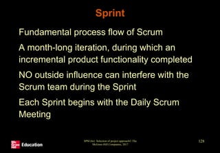 Sprint
• Fundamental process flow of Scrum
• A month-long iteration, during which an
incremental product functionality completed
• NO outside influence can interfere with the
Scrum team during the Sprint
• Each Sprint begins with the Daily Scrum
Meeting
SPM (6e) Selection of project approach© The
McGraw-Hill Companies, 2017
128
 