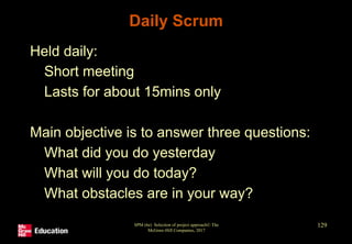 Daily Scrum
• Held daily:
• Short meeting
• Lasts for about 15mins only
• Main objective is to answer three questions:
• What did you do yesterday
• What will you do today?
• What obstacles are in your way?
SPM (6e) Selection of project approach© The
McGraw-Hill Companies, 2017
129
 