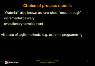 SPM (6e) Selection of project approach© The
McGraw-Hill Companies, 2017
13
Choice of process models
• ‘Waterfall’ also known as ‘one-shot’, ‘once-through’
• incremental delivery
• evolutionary development
Also use of ‘agile methods’ e.g. extreme programming
 