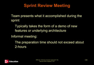 Sprint Review Meeting
• Team presents what it accomplished during the
sprint
• Typically takes the form of a demo of new
features or underlying architecture
• Informal meeting:
• The preparation time should not exceed about
2-hours
SPM (6e) Selection of project approach© The
McGraw-Hill Companies, 2017
130
 