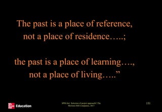 The past is a place of reference,
not a place of residence…..;
the past is a place of learning….,
not a place of living…..”
SPM (6e) Selection of project approach© The
McGraw-Hill Companies, 2017
131
 