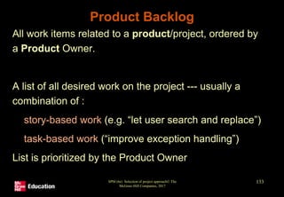Product Backlog
• All work items related to a product/project, ordered by
a Product Owner.
• A list of all desired work on the project --- usually a
combination of :
• story-based work (e.g. “let user search and replace”)
• task-based work (“improve exception handling”)
• List is prioritized by the Product Owner
SPM (6e) Selection of project approach© The
McGraw-Hill Companies, 2017
133
 