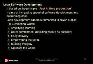Lean Software Development
• It based on the principle “Just in time production”
• It aims at increasing speed of software development and
decreasing cost
• Lean development can be summarized in seven steps:
1) Eliminating Waste
2) Amplifying learning
3) Defer commitment (deciding as late as possible)
4) Early delivery
5) Empowering the team
6) Building Integrity
7) Optimize the whole
SPM (5e) Selection of project approach© The
McGraw-Hill Companies, 2009
137
 
