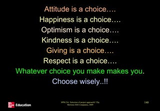 Attitude is a choice….
Happiness is a choice….
Optimism is a choice….
Kindness is a choice….
Giving is a choice….
Respect is a choice….
Whatever choice you make makes you.
Choose wisely..!!
SPM (5e) Selection of project approach© The
McGraw-Hill Companies, 2009
140
 