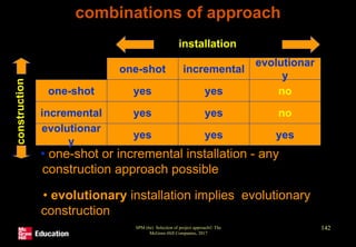SPM (6e) Selection of project approach© The
McGraw-Hill Companies, 2017
142
combinations of approach
yes yes no
yes yes yes
yes yes no
evolutionar
y
incremental
evolutionar
y
incremental
one-shot
one-shot
installation
con
stru
ctio
n
• one-shot or incremental installation - any
construction approach possible
• evolutionary installation implies evolutionary
construction
 