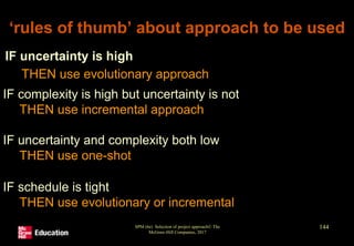 SPM (6e) Selection of project approach© The
McGraw-Hill Companies, 2017
144
‘rules of thumb’ about approach to be used
IF uncertainty is high
THEN use evolutionary approach
IF complexity is high but uncertainty is not
THEN use incremental approach
IF uncertainty and complexity both low
THEN use one-shot
IF schedule is tight
THEN use evolutionary or incremental
 