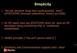 Simplicity
147
''Do the simplest thing that could possibly work''
(DTSTTCPW) principle (elsewhere known as KISS).
An XP coach may say DTSTTCPW when he sees an XP
developer doing something that is needlessly
complicated.
YAGNI principle (''You ain’t gonna need it'')
Simplicity and Communication support each other
mutually.
 