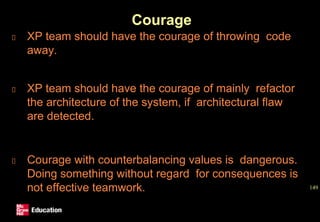 Courage
XP team should have the courage of throwing code
away.
XP team should have the courage of mainly refactor
the architecture of the system, if architectural flaw
are detected.
Courage with counterbalancing values is dangerous.
Doing something without regard for consequences is
not effective teamwork. 149
 