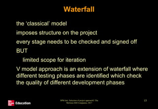 SPM (6e) Selection of project approach© The
McGraw-Hill Companies, 2017
15
Waterfall
• the ‘classical’ model
• imposes structure on the project
• every stage needs to be checked and signed off
• BUT
• limited scope for iteration
• V model approach is an extension of waterfall where
different testing phases are identified which check
the quality of different development phases
 