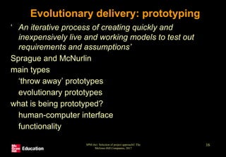 SPM (6e) Selection of project approach© The
McGraw-Hill Companies, 2017
16
Evolutionary delivery: prototyping
‘ An iterative process of creating quickly and
inexpensively live and working models to test out
requirements and assumptions’
Sprague and McNurlin
main types
• ‘throw away’ prototypes
• evolutionary prototypes
what is being prototyped?
• human-computer interface
• functionality
 