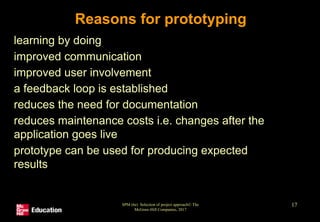 SPM (6e) Selection of project approach© The
McGraw-Hill Companies, 2017
17
Reasons for prototyping
• learning by doing
• improved communication
• improved user involvement
• a feedback loop is established
• reduces the need for documentation
• reduces maintenance costs i.e. changes after the
application goes live
• prototype can be used for producing expected
results
 