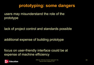 SPM (6e) Selection of project approach© The
McGraw-Hill Companies, 2017
18
prototyping: some dangers
• users may misunderstand the role of the
prototype
• lack of project control and standards possible
• additional expense of building prototype
• focus on user-friendly interface could be at
expense of machine efficiency
 