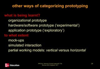 SPM (6e) Selection of project approach© The
McGraw-Hill Companies, 2017
19
other ways of categorizing prototyping
• what is being learnt?
• organizational prototype
• hardware/software prototype (‘experimental’)
• application prototype (‘exploratory’)
• to what extent
• mock-ups
• simulated interaction
• partial working models: vertical versus horizontal
 