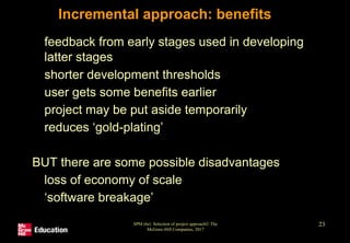 SPM (6e) Selection of project approach© The
McGraw-Hill Companies, 2017
23
Incremental approach: benefits
• feedback from early stages used in developing
latter stages
• shorter development thresholds
• user gets some benefits earlier
• project may be put aside temporarily
• reduces ‘gold-plating’
BUT there are some possible disadvantages
• loss of economy of scale
• ‘software breakage’
 