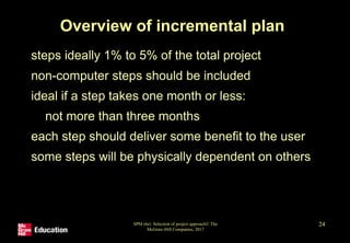 SPM (6e) Selection of project approach© The
McGraw-Hill Companies, 2017
24
Overview of incremental plan
• steps ideally 1% to 5% of the total project
• non-computer steps should be included
• ideal if a step takes one month or less:
• not more than three months
• each step should deliver some benefit to the user
• some steps will be physically dependent on others
 