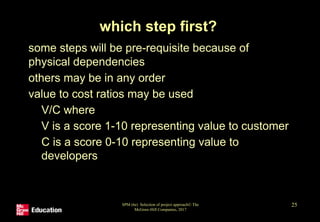 SPM (6e) Selection of project approach© The
McGraw-Hill Companies, 2017
25
which step first?
• some steps will be pre-requisite because of
physical dependencies
• others may be in any order
• value to cost ratios may be used
• V/C where
• V is a score 1-10 representing value to customer
• C is a score 0-10 representing value to
developers
 