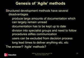 SPM (6e) Selection of project approach© The
McGraw-Hill Companies, 2017
27
Genesis of ‘Agile’ methods
Structured development methods have several
disadvantages
• produce large amounts of documentation which
can largely remain unread
• documentation has to be kept up to date
• division into specialist groups and need to follow
procedures stifles communication
• users can be excluded from decision process
• long lead times to deliver anything etc. etc
The answer? ‘Agile’ methods?
 