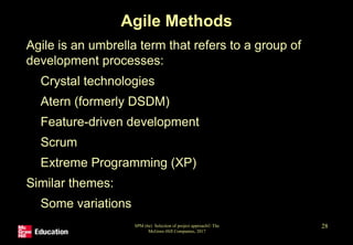 Agile Methods
• Agile is an umbrella term that refers to a group of
development processes:
• Crystal technologies
• Atern (formerly DSDM)
• Feature-driven development
• Scrum
• Extreme Programming (XP)
• Similar themes:
• Some variations
SPM (6e) Selection of project approach© The
McGraw-Hill Companies, 2017
28
 