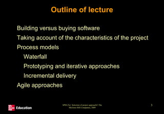 SPM (5e) Selection of project approach© The
McGraw-Hill Companies, 2009
3
Outline of lecture
• Building versus buying software
• Taking account of the characteristics of the project
• Process models
• Waterfall
• Prototyping and iterative approaches
• Incremental delivery
• Agile approaches
 