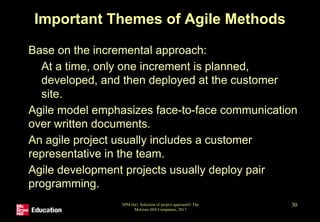 Important Themes of Agile Methods
• Base on the incremental approach:
• At a time, only one increment is planned,
developed, and then deployed at the customer
site.
• Agile model emphasizes face-to-face communication
over written documents.
• An agile project usually includes a customer
representative in the team.
• Agile development projects usually deploy pair
programming.
SPM (6e) Selection of project approach© The
McGraw-Hill Companies, 2017
30
 