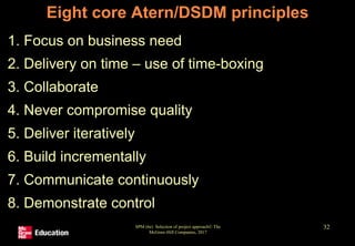 SPM (6e) Selection of project approach© The
McGraw-Hill Companies, 2017
32
Eight core Atern/DSDM principles
1. Focus on business need
2. Delivery on time – use of time-boxing
3. Collaborate
4. Never compromise quality
5. Deliver iteratively
6. Build incrementally
7. Communicate continuously
8. Demonstrate control
 