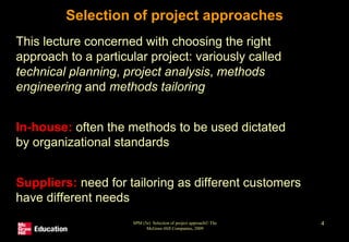 SPM (5e) Selection of project approach© The
McGraw-Hill Companies, 2009
4
Selection of project approaches
• This lecture concerned with choosing the right
approach to a particular project: variously called
technical planning, project analysis, methods
engineering and methods tailoring
• In-house: often the methods to be used dictated
by organizational standards
• Suppliers: need for tailoring as different customers
have different needs
 