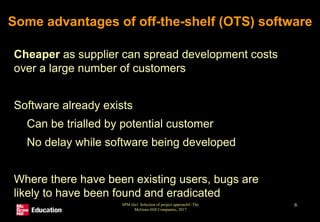 SPM (6e) Selection of project approach© The
McGraw-Hill Companies, 2017
6
Some advantages of off-the-shelf (OTS) software
• Cheaper as supplier can spread development costs
over a large number of customers
• Software already exists
• Can be trialled by potential customer
• No delay while software being developed
• Where there have been existing users, bugs are
likely to have been found and eradicated
 