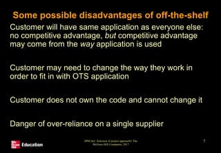 SPM (6e) Selection of project approach© The
McGraw-Hill Companies, 2017
7
Some possible disadvantages of off-the-shelf
• Customer will have same application as everyone else:
no competitive advantage, but competitive advantage
may come from the way application is used
• Customer may need to change the way they work in
order to fit in with OTS application
• Customer does not own the code and cannot change it
• Danger of over-reliance on a single supplier
 