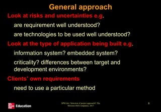 SPM (6e) Selection of project approach© The
McGraw-Hill Companies, 2017
8
General approach
• Look at risks and uncertainties e.g.
• are requirement well understood?
• are technologies to be used well understood?
• Look at the type of application being built e.g.
• information system? embedded system?
• criticality? differences between target and
development environments?
• Clients’ own requirements
• need to use a particular method
 