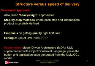 SPM (6e) Selection of project approach© The
McGraw-Hill Companies, 2017
9
Structure versus speed of delivery
Structured approach
• Also called ‘heavyweight’ approaches
• Step-by-step methods where each step and intermediate
product is carefully defined
• Emphasis on getting quality right first time
• Example: use of UML and USDP
• Future vision: Model-Driven Architecture (MDA). UML
supplemented with Object Constraint Language, press the
button and application code generated from the UML/OCL
model
 