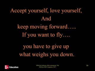 Accept yourself, love yourself,
And
keep moving forward…..
If you want to fly….
you have to give up
what weighs you down.
SPM (6e) Software effort estimation© The
McGraw-Hill Companies, 2017
10
 