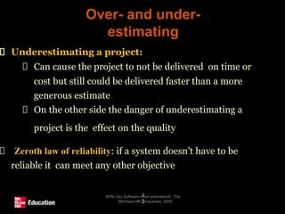 Over- and under-
estimating
SPM (5e) Software effort estimation© The
McGraw-Hill Companies, 2009
1
2
Underestimating a project:
Can cause the project to not be delivered on time or
cost but still could be delivered faster than a more
generous estimate
On the other side the danger of underestimating a
project is the effect on the quality
Zeroth law of reliability: if a system doesn't have to be
reliable it can meet any other objective
 