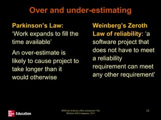 SPM (6e) Software effort estimation© The
McGraw-Hill Companies, 2017
13
Over and under-estimating
• Parkinson’s Law:
‘Work expands to fill the
time available’
• An over-estimate is
likely to cause project to
take longer than it
would otherwise
• Weinberg’s Zeroth
Law of reliability: ‘a
software project that
does not have to meet
a reliability
requirement can meet
any other requirement’
 