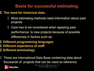 Basis for successful estimating
SPM (5e) Software effort estimation© The
McGraw-Hill Companies, 2009
1
4
The need for historical data.
Most estimating methods need information about past
projects
Care has to be considered when applying past
performance to new projects because of possible
differences in factors such as:
Different programming languages
Different experience of staff
Different terminology
There are international Data Base containing data about
thousands of projects that can be used as reference
 