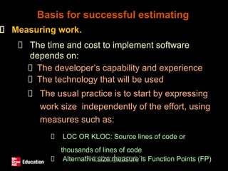 SPM (5e) Software effort estimation© The
McGraw-Hill Companies, 2009
1
5
Measuring work.
The time and cost to implement software
depends on:
The developer’s capability and experience
The technology that will be used
The usual practice is to start by expressing
work size independently of the effort, using
measures such as:
LOC OR KLOC: Source lines of code or
thousands of lines of code
Alternative size measure is Function Points (FP)
Basis for successful estimating
 