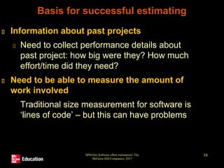 SPM (6e) Software effort estimation© The
McGraw-Hill Companies, 2017
16
Basis for successful estimating
Information about past projects
Need to collect performance details about
past project: how big were they? How much
effort/time did they need?
Need to be able to measure the amount of
work involved
Traditional size measurement for software is
‘lines of code’ – but this can have problems
 