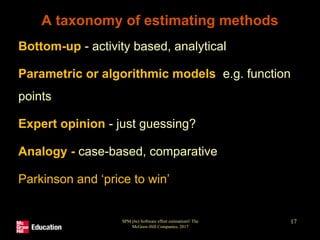 SPM (6e) Software effort estimation© The
McGraw-Hill Companies, 2017
17
A taxonomy of estimating methods
• Bottom-up - activity based, analytical
• Parametric or algorithmic models e.g. function
points
• Expert opinion - just guessing?
• Analogy - case-based, comparative
• Parkinson and ‘price to win’
 