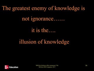 The greatest enemy of knowledge is
not ignorance……
it is the….
illusion of knowledge
SPM (6e) Software effort estimation© The
McGraw-Hill Companies, 2017
18
 