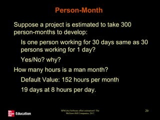 Person-Month
• Suppose a project is estimated to take 300
person-months to develop:
• Is one person working for 30 days same as 30
persons working for 1 day?
• Yes/No? why?
• How many hours is a man month?
• Default Value: 152 hours per month
• 19 days at 8 hours per day.
SPM (6e) Software effort estimation© The
McGraw-Hill Companies, 2017
20
 
