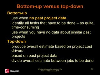 SPM (6e) Software effort estimation© The
McGraw-Hill Companies, 2017
25
Bottom-up versus top-down
• Bottom-up
• use when no past project data
• identify all tasks that have to be done – so quite
time-consuming
• use when you have no data about similar past
projects
• Top-down
• produce overall estimate based on project cost
drivers
• based on past project data
• divide overall estimate between jobs to be done
 